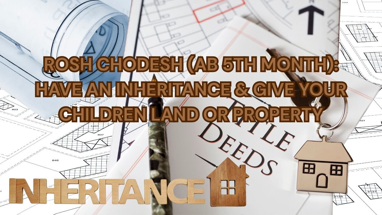 ROSH CHODESH (AB 5TH MONTH): HAVE AN INHERITANCE & GIVE YOUR CHILDREN LAND OR PROPERTY