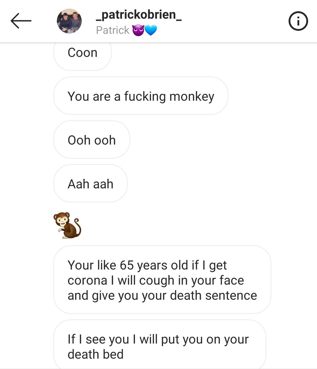 I know I'm not meant to look at them but these messages still hit me so hard man. This is a child!!! "You are a fucking monkey", "Cunt coon monkey nigger". Direct message to me from Patrick O'Brien on IG. This kid as a direct line into me &amp; is able to send this without any worry. 