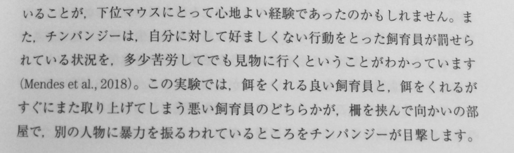 こんな実験結果があるのか……面白い。

「チンパンジーは, 自分に対して好ましくない行動をとった飼育員が罰せられている状況を, 多少苦労してでも見物に行くということがわかっています」
（参照:日本動物心理学会監修『動物心理学入門』有斐閣、P73） 