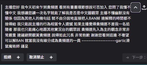 您好，感謝你在gartic環節追隨頻道後連「招呼都沒打直接加入遊戲」。
叫了你很多次才回個「hi」
我問了你是否懂中文怕你是外國人不懂規定，你叫我唸你名字
本羊長期住在日本不懂台語，懂的觀眾還有mod跟我說這名字不要唸然後叫我ban了你
因為我很信任他們所以我就先ban了
（下收） 
